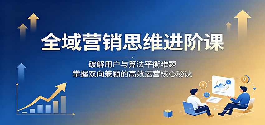 全域营销思维进阶课：破解用户与算法平衡难题，掌握双向兼顾的高效运营核心秘诀青祥项目库-闲云创业网-老谢轻创网-中创网-福缘网-冒泡网-资源之家-魔方项目库青祥项目库