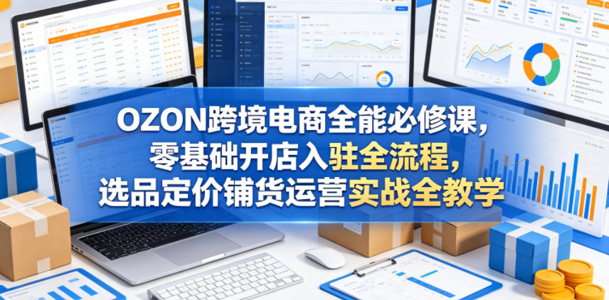 OZON跨境电商全能必修课，零基础开店入驻全流程，选品定价铺货运营实战全教学(更新0605)青祥项目库-闲云创业网-老谢轻创网-中创网-福缘网-冒泡网-资源之家-魔方项目库青祥项目库