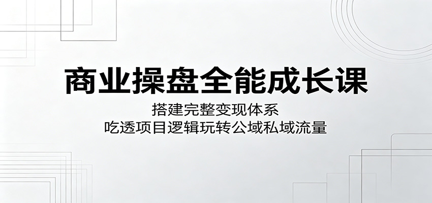 商业操盘全能成长课：搭建完整变现体系，吃透项目逻辑玩转公域私域流量青祥项目库-闲云创业网-老谢轻创网-中创网-福缘网-冒泡网-资源之家-魔方项目库青祥项目库
