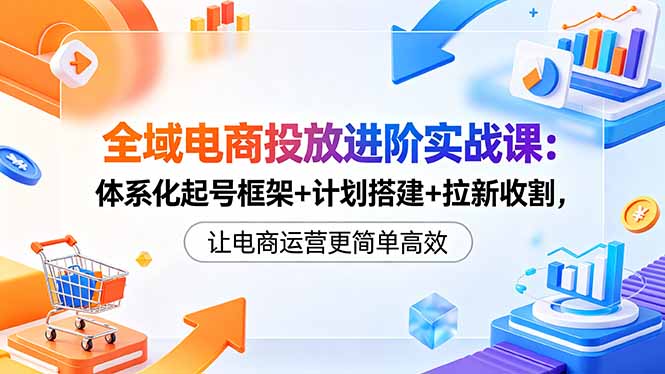 全域电商投放进阶实战课：体系化起号框架+计划搭建+拉新收割，让电商运营更简单高效青祥项目库-闲云创业网-老谢轻创网-中创网-福缘网-冒泡网-资源之家-魔方项目库青祥项目库