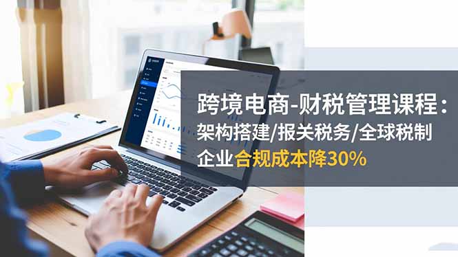 跨境电商-财税管理课程：架构搭建/报关税务/全球税制，企业合规成本降30%青祥项目库-闲云创业网-老谢轻创网-中创网-福缘网-冒泡网-资源之家-魔方项目库青祥项目库