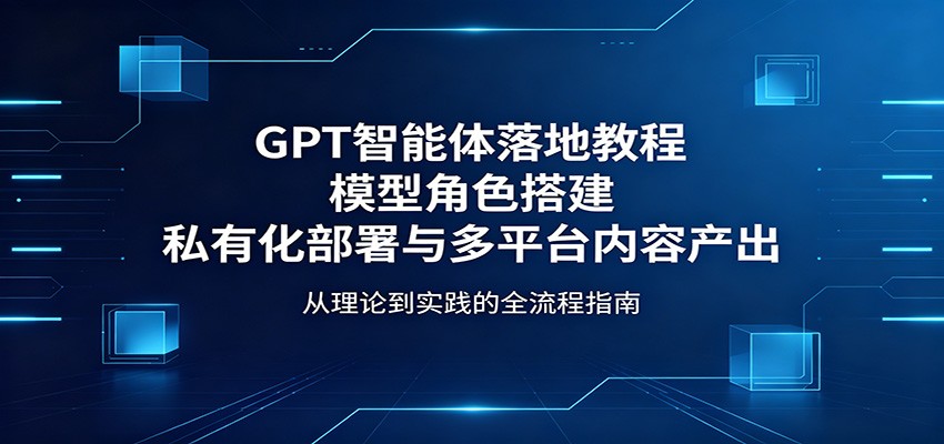 GPT智能体落地教程：模型角色搭建，私有化部署与多平台内容产出青祥项目库-闲云创业网-老谢轻创网-中创网-福缘网-冒泡网-资源之家-魔方项目库青祥项目库