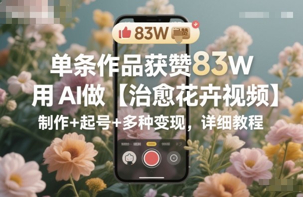 单条作品获赞83W,用AI做【治愈花卉视频】,制作+起号+多种变现,详细教程青祥项目库-闲云创业网-老谢轻创网-中创网-福缘网-冒泡网-资源之家-魔方项目库青祥项目库
