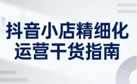 抖音小店精细化运营干货指南新版，助力商家系统提升店铺运营能力(更新26年5月)青祥项目库-闲云创业网-老谢轻创网-中创网-福缘网-冒泡网-资源之家-魔方项目库青祥项目库
